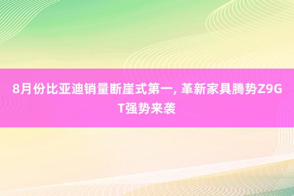 8月份比亚迪销量断崖式第一, 革新家具腾势Z9GT强势来袭