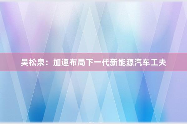 吴松泉：加速布局下一代新能源汽车工夫