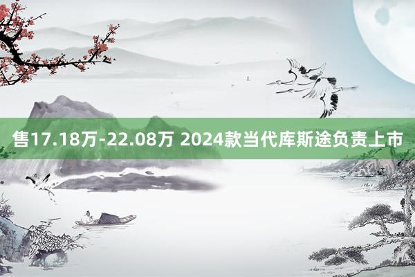 售17.18万-22.08万 2024款当代库斯途负责上市