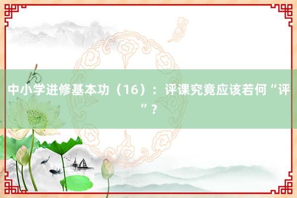 中小学进修基本功（16）：评课究竟应该若何“评”？