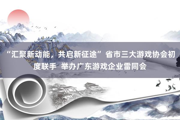 “汇聚新动能，共启新征途” 省市三大游戏协会初度联手  举办广东游戏企业雷同会