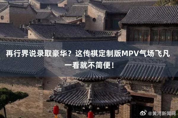 再行界说录取豪华？这传祺定制版MPV气场飞凡 一看就不简便！