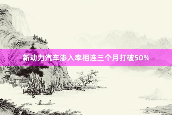 新动力汽车渗入率相连三个月打破50%