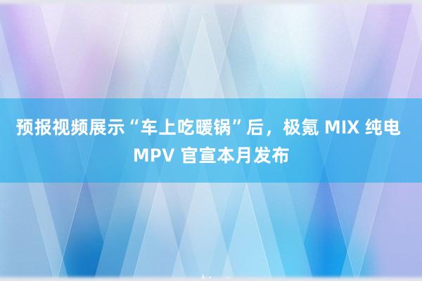 预报视频展示“车上吃暖锅”后，极氪 MIX 纯电 MPV 官宣本月发布