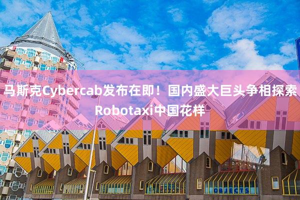 马斯克Cybercab发布在即！国内盛大巨头争相探索Robotaxi中国花样