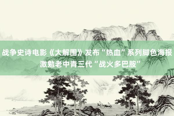 战争史诗电影《大解围》发布“热血”系列脚色海报   激勉老中青三代“战火多巴胺”