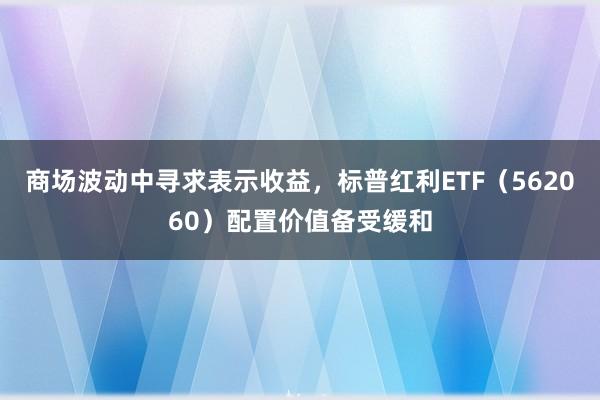 商场波动中寻求表示收益，标普红利ETF（562060）配置价值备受缓和