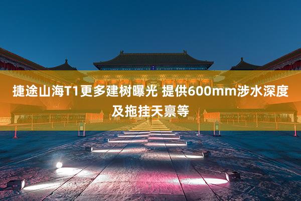 捷途山海T1更多建树曝光 提供600mm涉水深度及拖挂天禀等