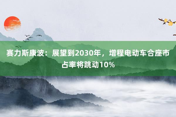 赛力斯康波：展望到2030年，增程电动车合座市占率将跳动10%