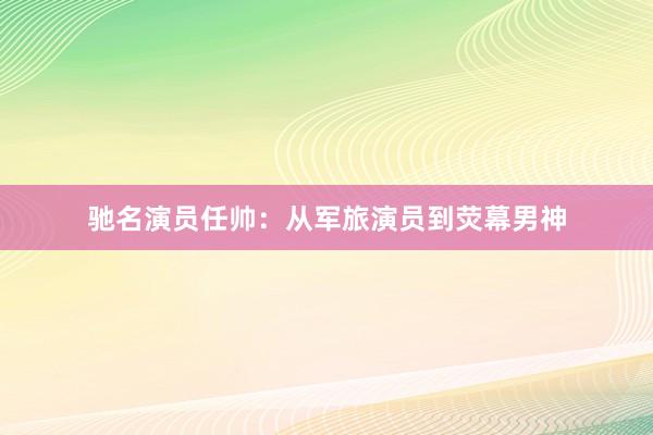 驰名演员任帅：从军旅演员到荧幕男神