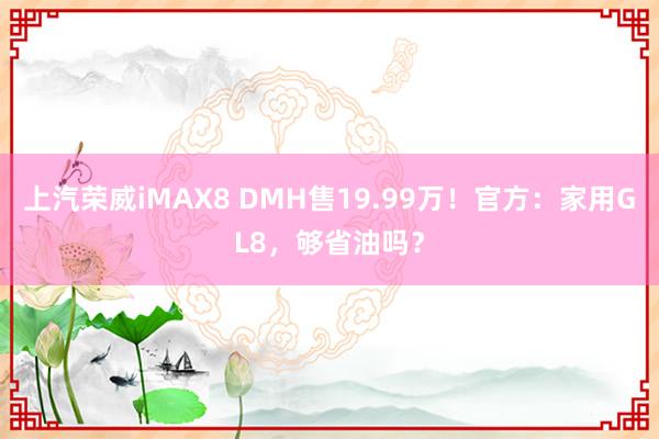 上汽荣威iMAX8 DMH售19.99万！官方：家用GL8，够省油吗？