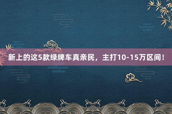 新上的这5款绿牌车真亲民，主打10-15万区间！