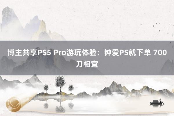 博主共享PS5 Pro游玩体验：钟爱PS就下单 700刀相宜