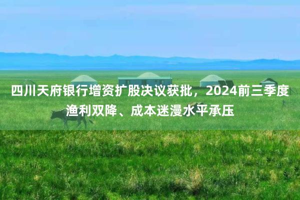 四川天府银行增资扩股决议获批，2024前三季度渔利双降、成本迷漫水平承压