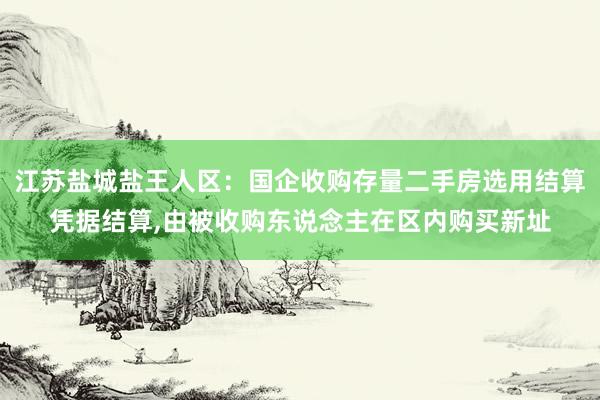 江苏盐城盐王人区：国企收购存量二手房选用结算凭据结算,由被收购东说念主在区内购买新址