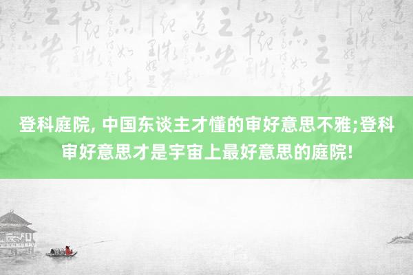 登科庭院, 中国东谈主才懂的审好意思不雅;登科审好意思才是宇宙上最好意思的庭院!