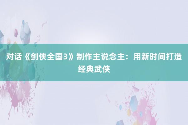 对话《剑侠全国3》制作主说念主：用新时间打造经典武侠