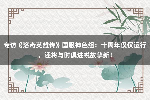 专访《洛奇英雄传》国服神色组：十周年仅仅运行，还将与时俱进蜕故孳新！